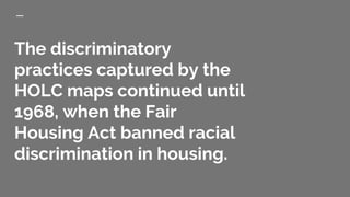 The discriminatory
practices captured by the
HOLC maps continued until
1968, when the Fair
Housing Act banned racial
discrimination in housing.
 