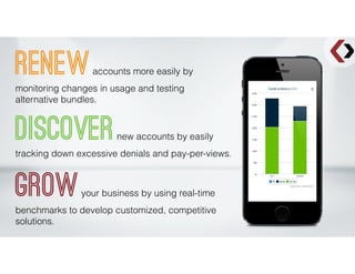 Renewaccounts more easily by
monitoring changes in usage and testing
alternative bundles.
Discovernew accounts by easily
tracking down excessive denials and pay-per-views.
Growyour business by using real-time
benchmarks to develop customized, competitive
solutions.
 