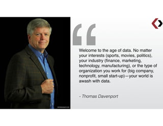 Welcome to the age of data. No matter
your interests (sports, movies, politics),
your industry (ﬁnance, marketing,
technology, manufacturing), or the type of
organization you work for (big company,
nonproﬁt, small start-up)—your world is
awash with data.!
!
!
- Thomas Davenport
“tomdavenport.com
 