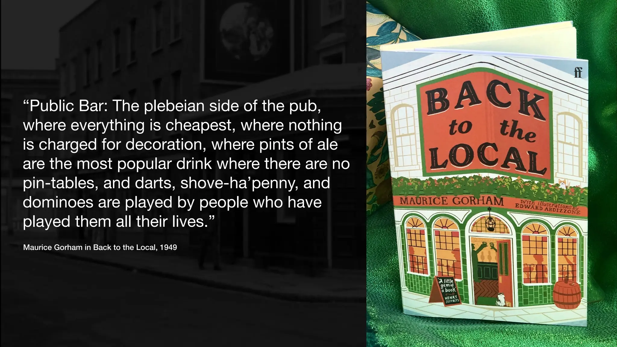 “Public Bar: The plebeian side of the pub,
where everything is cheapest, where nothing
is charged for decoration, where pints of ale
are the most popular drink where there are no
pin-tables, and darts, shove-ha’penny, and
dominoes are played by people who have
played them all their lives.”
Maurice Gorham in Back to the Local, 1949
 