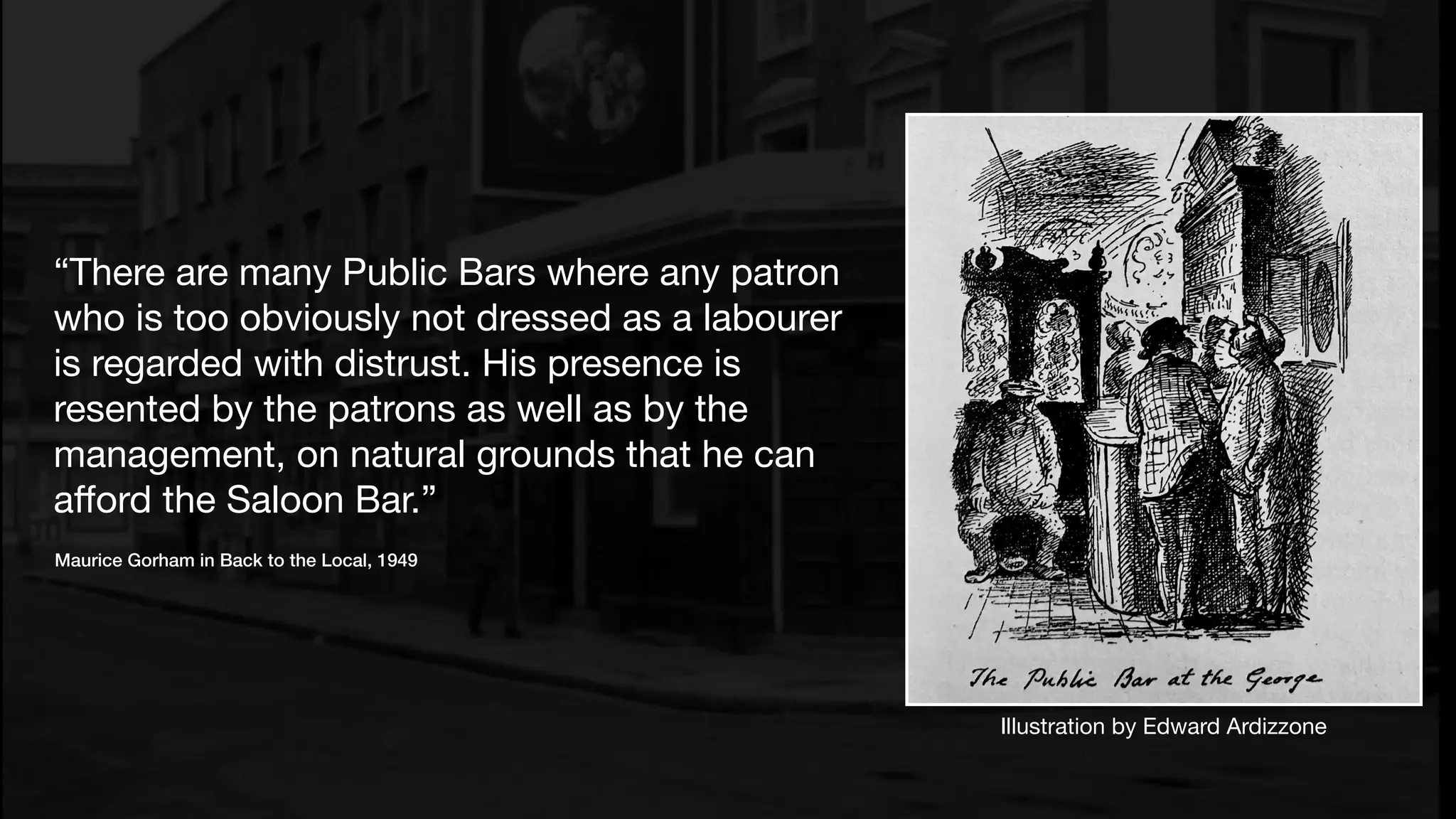 “There are many Public Bars where any patron
who is too obviously not dressed as a labourer
is regarded with distrust. His presence is
resented by the patrons as well as by the
management, on natural grounds that he can
aﬀord the Saloon Bar.”
Maurice Gorham in Back to the Local, 1949
Illustration by Edward Ardizzone
 