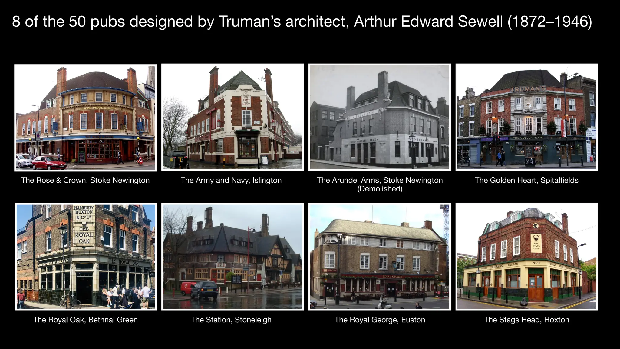 8 of the 50 pubs designed by Truman’s architect, Arthur Edward Sewell (1872–1946)
The Rose & Crown, Stoke Newington The Army and Navy, Islington The Arundel Arms, Stoke Newington
(Demolished)
The Golden Heart, Spitalfields
The Royal Oak, Bethnal Green The Station, Stoneleigh The Royal George, Euston The Stags Head, Hoxton
 