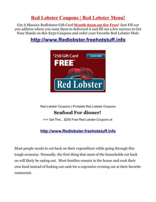 Red Lobster Coupons | Red Lobster Menu!
 Get A Massive Redlobster Gift Card Worth $250.00 for Free! Just Fill out
you address where you want them to delivered it and fill out a few surveys to Get
 Your Hands on this $250 Coupons and order your Favorite Red Lobster Dish:

          http://www.Redlobster.freehotstuff.info




                Red Lobster Coupons | Printable Red Lobster Coupons

                         Seafood For dinner!
                  >>> Get This... $250 Free Red Lobster Coupons at


                http://www.Redlobster.freehotstuff.info



Most people needs to cut back on their expenditure while going through this
tough economy. Normally, the first thing that most of the households cut back
on will likely be eating out. Most families remain in the house and cook their
own food instead of forking out cash for a expensive evening out at their favorite
restaurant.
 