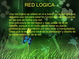 RED LOGICA Una red lógica se refiere en si a todos los protocolos que requiere una red para estar en funciones, las estructuras en las que se forma una red. Una estructura de red lógica y mas usada es la de estrella, porque si un nodo pierde señal se puede acceder a esa información por otro nodo o computadora. Ósea que la red lógica en si es la planeación y diseño de la implementación de la red. 