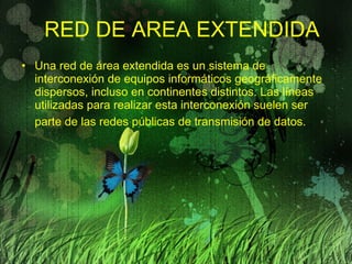 RED DE AREA EXTENDIDA Una red de área extendida es un sistema de interconexión de equipos informáticos geográficamente dispersos, incluso en continentes distintos. Las líneas utilizadas para realizar esta interconexión suelen ser parte de las redes públicas de transmisión de datos.   