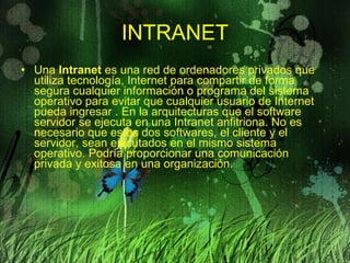 INTRANET Una  Intranet  es una red de ordenadores privados que utiliza tecnología, Internet para compartir de forma segura cualquier información o programa del sistema operativo para evitar que cualquier usuario de Internet pueda ingresar . En la arquitecturas que el software servidor se ejecuta en una Intranet anfitriona. No es necesario que estos dos softwares, el cliente y el servidor, sean ejecutados en el mismo sistema operativo. Podría proporcionar una comunicación privada y exitosa en una organización.  