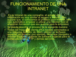 FUNCIONAMIENTO DE UNA INTRANET   En la Intranet de una compañía, el acceso a la información es muy similar al acceso a Internet. Ello supone que, si conocemos el proceso para Internet, será casi automático empezar a utilizar una Intranet (con el ahorro en formación que eso supone para la empresa). Se puede describir el proceso de la siguiente manera:  Todas las máquinas cliente (PCs locales conectados a una máquina  Servidor de Web ), utilizan un software especial, un  browser (por ejemplo, Netscape Navigator o Internet  Explorer), además de software especial para el correo electrónico, FTP y demás servicios.   
