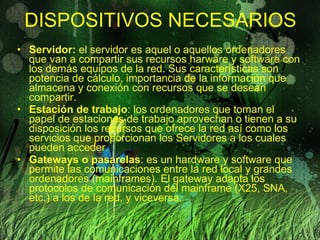 DISPOSITIVOS NECESARIOS Servidor:  el servidor es aquel o aquellos ordenadores que van a compartir sus recursos harware y software con los demás equipos de la red. Sus características son potencia de cálculo, importancia de la información que almacena y conexión con recursos que se desean compartir. Estación de trabajo : los ordenadores que toman el papel de estaciones de trabajo aprovechan o tienen a su disposición los recursos que ofrece la red así como los servicios que proporcionan los Servidores a los cuales pueden acceder. Gateways o pasarelas : es un hardware y software que permite las comunicaciones entre la red local y grandes ordenadores (mainframes). El gateway adapta los protocolos de comunicación del mainframe (X25, SNA, etc.) a los de la red, y viceversa. 