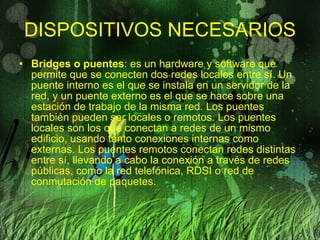 DISPOSITIVOS   NECESARIOS Bridges o puentes : es un hardware y software que permite que se conecten dos redes locales entre sí. Un puente interno es el que se instala en un servidor de la red, y un puente externo es el que se hace sobre una estación de trabajo de la misma red. Los puentes también pueden ser locales o remotos. Los puentes locales son los que conectan a redes de un mismo edificio, usando tanto conexiones internas como externas. Los puentes remotos conectan redes distintas entre sí, llevando a cabo la conexión a través de redes públicas, como la red telefónica, RDSI o red de conmutación de paquetes. 