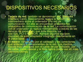 DISPOSITIVOS NECESARIOS Tarjeta de red : también se denominan NIC (Network Interface Card). Básicamente realiza la función de intermediario entre el ordenador y la red de comunicación. En ella se encuentran grabados los protocolos de comunicación de la red. La comunicación con el ordenador se realiza normalmente a través de las ranuras de expansión que éste dispone, ya sea ISA, PCI o PCMCIA. Aunque algunos equipos disponen de este adaptador integrado directamente en la placa base. El medio : constituido por el cableado y los conectores que enlazan los componentes de la red. Los medios físicos más utilizados son el cable de par trenzado, par de cable, cable coaxial y la fibra óptica (cada vez en más uso esta última). 