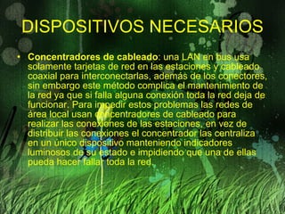 DISPOSITIVOS NECESARIOS Concentradores de cableado : una LAN en bus usa solamente tarjetas de red en las estaciones y cableado coaxial para interconectarlas, además de los conectores, sin embargo este método complica el mantenimiento de la red ya que si falla alguna conexión toda la red deja de funcionar. Para impedir estos problemas las redes de área local usan concentradores de cableado para realizar las conexiones de las estaciones, en vez de distribuir las conexiones el concentrador las centraliza en un único dispositivo manteniendo indicadores luminosos de su estado e impidiendo que una de ellas pueda hacer fallar toda la red. 