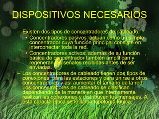 DISPOSITIVOS NECESARIOS Existen dos tipos de concentradores de cableado: Concentradores pasivos: actúan como un simple concentrador cuya función principal consiste en interconectar toda la red. Concentradores activos: además de su función básica de concentrador también amplifican y regeneran las señales recibidas antes de ser enviadas. Los concentradores de cableado tienen dos tipos de conexiones: para las estaciones y para unirse a otros concentradores y así aumentar el tamaño de la red. Los concentradores de cableado se clasifican dependiendo de la manera en que internamente realizan las conexiones y distribuyen los mensajes. A esta característica se le llama topología lógica. 