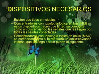DISPOSITIVOS NECESARIOS Existen dos tipos principales: Concentradores con topología lógica en bus (HUB): estos dispositivos hacen que la red se comporte como un bus enviando las señales que les llegan por todas las salidas conectadas. Concentradores con topología lógica en anillo (MAU): se comportan como si la red fuera un anillo enviando la señal que les llega por un puerto al siguiente. 