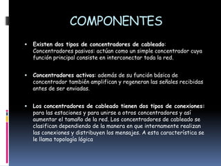 COMPONENTESExisten dos tipos de concentradores de cableado: Concentradores pasivos: actúan como un simple concentrador cuya función principal consiste en interconectar toda la red. Concentradores activos: además de su función básica de concentrador también amplifican y regeneran las señales recibidas antes de ser enviadas. Los concentradores de cableado tienen dos tipos de conexiones: para las estaciones y para unirse a otros concentradores y así aumentar el tamaño de la red. Los concentradores de cableado se clasifican dependiendo de la manera en que internamente realizan las conexiones y distribuyen los mensajes. A esta característica se le llama topología lógica