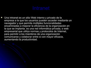 Intranet Una intranet es un sitio Web interno y privado de la empresa a la que los usuarios pueden acceder mediante un navegador y que permite múltiples funcionalidades encaminadas a mejorar la eficiencia de la organización en la que se implanta. es una red informática privada, o web empresarial que utiliza normas y protocolos de Internet, para permitir a los miembros de una organización comunicarse y colaborar entre si con mayor eficacia, aumentando la productividad.  