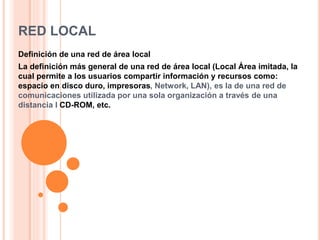 RED LOCAL
Definición de una red de área local
La definición más general de una red de área local (Local Área imitada, la
cual permite a los usuarios compartir información y recursos como:
espacio en disco duro, impresoras, Network, LAN), es la de una red de
comunicaciones utilizada por una sola organización a través de una
distancia l CD-ROM, etc.
 