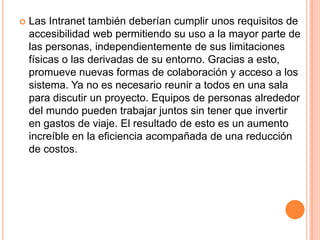 Las Intranet también deberían cumplir unos requisitos de accesibilidad web permitiendo su uso a la mayor parte de las personas, independientemente de sus limitaciones físicas o las derivadas de su entorno. Gracias a esto, promueve nuevas formas de colaboración y acceso a los sistema. Ya no es necesario reunir a todos en una sala para discutir un proyecto. Equipos de personas alrededor del mundo pueden trabajar juntos sin tener que invertir en gastos de viaje. El resultado de esto es un aumento increíble en la eficiencia acompañada de una reducción de costos.