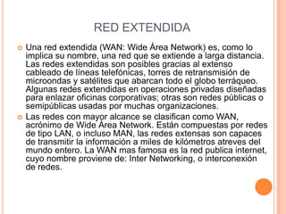 RED EXTENDIDAUna red extendida (WAN: Wide Área Network) es, como lo implica su nombre, una red que se extiende a larga distancia. Las redes extendidas son posibles gracias al extenso cableado de líneas telefónicas, torres de retransmisión de microondas y satélites que abarcan todo el globo terráqueo. Algunas redes extendidas en operaciones privadas diseñadas para enlazar oficinas corporativas; otras son redes públicas o semipúblicas usadas por muchas organizaciones.Las redes con mayor alcance se clasifican como WAN, acrónimo de Wide Área Network. Están compuestas por redes de tipo LAN, o incluso MAN, las redes extensas son capaces de transmitir la información a miles de kilómetros atreves del mundo entero. La WAN mas famosa es la red publica internet, cuyo nombre proviene de: Inter Networking, o interconexión de redes.