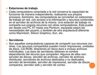 Estaciones de trabajoCada computadora conectada a la red conserva la capacidad de funcionar de manera independiente, realizando sus propios procesos. Asimismo, las computadoras se convierten en estaciones de trabajo en red, con acceso a la información y recursos contenidos en el servidor de archivos de la misma. Una estación de trabajo no comparte sus propios recursos con otras computadoras. Esta puede ser desde una PC XT hasta una Pentium, equipada según las necesidades del usuario; o también de otra arquitectura diferente como Macintosh, Silicon Graphics, Sun, etc. ServidoresSon aquellas computadoras capaces de compartir sus recursos con otras. Los recursos compartidos pueden incluir impresoras, unidades de disco, CD-ROM, directorios en disco duro e incluso archivos individuales. Los tipos de servidores obtienen el nombre dependiendo del recurso que comparten. Algunos de ellos son: servidor de discos, servidor de archivos, servidor de archivos distribuido, servidores de archivos dedicados y no dedicados, servidor de terminales, servidor de impresoras, servidor de discos compactos, servidor web y servidor de correo. 