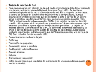 Tarjeta de Interfaz de RedPara comunicarse con el resto de la red, cada computadora debe tener instalada una tarjeta de interfaz de red (Network Interface Card, NIC). Se les llama también adaptadores de red o sólo tarjetas de red. En la mayoría de los casos, la tarjeta se adapta en la ranura de expansión de la computadora, aunque algunas son unidades externas que se conectan a ésta a través de un puerto serial o paralelo. Las tarjetas internas casi siempre se utilizan para las PC's, PS/2 y estaciones de trabajo como las SUN's. Las tarjetas de interfaz también pueden utilizarse en minicomputadoras y mainframes. A menudo se usan cajas externas para Mac's y para algunas computadoras portátiles. La tarjeta de interfaz obtiene la información de la PC, la convierte al formato adecuado y la envía a través del cable a otra tarjeta de interfaz de la red local. Esta tarjeta recibe la información, la traduce para que la PC pueda entender y la envía a la PC. Son ocho las funciones de la NIC: Comunicaciones de host a tarjeta Buffering Formación de paquetes Conversión serial a paralelo Codificación y decodificación Acceso al cable Saludo Transmisión y recepción Estos pasos hacen que los datos de la memoria de una computadora pasen a la memoria de otra.