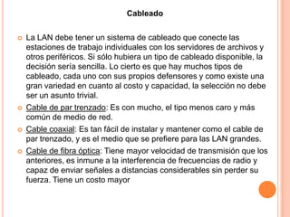 CableadoLa LAN debe tener un sistema de cableado que conecte las estaciones de trabajo individuales con los servidores de archivos y otros periféricos. Si sólo hubiera un tipo de cableado disponible, la decisión sería sencilla. Lo cierto es que hay muchos tipos de cableado, cada uno con sus propios defensores y como existe una gran variedad en cuanto al costo y capacidad, la selección no debe ser un asunto trivial. Cable de par trenzado: Es con mucho, el tipo menos caro y más común de medio de red. Cable coaxial: Es tan fácil de instalar y mantener como el cable de par trenzado, y es el medio que se prefiere para las LAN grandes. Cable de fibra óptica: Tiene mayor velocidad de transmisión que los anteriores, es inmune a la interferencia de frecuencias de radio y capaz de enviar señales a distancias considerables sin perder su fuerza. Tiene un costo mayor