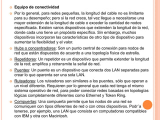 Equipo de conectividadPor lo general, para redes pequeñas, la longitud del cable no es limitante para su desempeño; pero si la red crece, tal vez llegue a necesitarse una mayor extensión de la longitud de cable o exceder la cantidad de nodos especificada. Existen varios dispositivos que extienden la longitud de la red, donde cada uno tiene un propósito específico. Sin embargo, muchos dispositivos incorporan las características de otro tipo de dispositivo para aumentar la flexibilidad y el valor. Hubs o concentradores: Son un punto central de conexión para nodos de red que están dispuestos de acuerdo a una topología física de estrella. Repetidores: Un repetidor es un dispositivo que permite extender la longitud de la red; amplifica y retransmite la señal de red. Puentes: Un puente es un dispositivo que conecta dos LAN separadas para crear lo que aparenta ser una sola LAN. Ruteadores: Los ruteadores son similares a los puentes, sólo que operan a un nivel diferente. Requieren por lo general que cada red tenga el mismo sistema operativo de red, para poder conectar redes basadas en topologías lógicas completamente diferentes como Ethernet y Token Ring. Compuertas: Una compuerta permite que los nodos de una red se comuniquen con tipos diferentes de red o con otros dispositivos. Podr´a tenerse, por ejemplo, una LAN que consista en computadoras compatibles con IBM y otra con Macintosh.