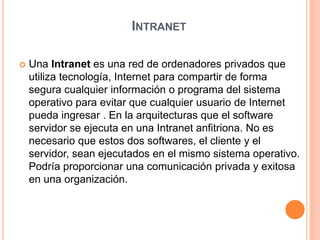 IntranetUna Intranet es una red de ordenadores privados que utiliza tecnología, Internet para compartir de forma segura cualquier información o programa del sistema operativo para evitar que cualquier usuario de Internet pueda ingresar . En la arquitecturas que el software servidor se ejecuta en una Intranet anfitriona. No es necesario que estos dos softwares, el cliente y el servidor, sean ejecutados en el mismo sistema operativo. Podría proporcionar una comunicación privada y exitosa en una organización.