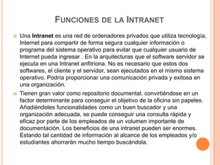 Funciones de la Intranet Una Intranet es una red de ordenadores privados que utiliza tecnología, Internet para compartir de forma segura cualquier información o programa del sistema operativo para evitar que cualquier usuario de Internet pueda ingresar . En la arquitecturas que el software servidor se ejecuta en una Intranet anfitriona. No es necesario que estos dos softwares, el cliente y el servidor, sean ejecutados en el mismo sistema operativo. Podría proporcionar una comunicación privada y exitosa en una organización.Tienen gran valor como repositorio documental, convirtiéndose en un factor determinante para conseguir el objetivo de la oficina sin papeles. Añadiéndoles funcionalidades como un buen buscador y una organización adecuada, se puede conseguir una consulta rápida y eficaz por parte de los empleados de un volumen importante de documentación. Los beneficios de una intranet pueden ser enormes. Estando tal cantidad de información al alcance de los empleados y/o estudiantes ahorrarán mucho tiempo buscándola.