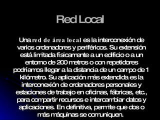 Red Local Una  red de área local  es la interconexión de varios ordenadores y periféricos. Su extensión está limitada físicamente a un edificio o a un entorno de 200 metros o con repetidores podríamos llegar a la distancia de un campo de 1 kilómetro. Su aplicación más extendida es la interconexión de ordenadores personales y estaciones de trabajo en oficinas, fábricas, etc., para compartir recursos e intercambiar datos y aplicaciones. En definitiva, permite que dos o más máquinas se comuniquen.   