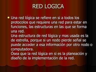 RED LOGICA Una red lógica se refiere en si a todos los protocolos que requiere una red para estar en funciones, las estructuras en las que se forma una red. Una estructura de red lógica y mas usada es la de estrella, porque si un nodo pierde señal se puede acceder a esa información por otro nodo o computadora. Ósea que la red lógica en si es la planeación y diseño de la implementación de la red. 