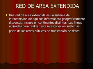RED DE AREA EXTENDIDA Una red de área extendida es un sistema de interconexión de equipos informáticos geográficamente dispersos, incluso en continentes distintos. Las líneas utilizadas para realizar esta interconexión suelen ser parte de las redes públicas de transmisión de datos.   