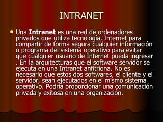 INTRANET Una  Intranet  es una red de ordenadores privados que utiliza tecnología, Internet para compartir de forma segura cualquier información o programa del sistema operativo para evitar que cualquier usuario de Internet pueda ingresar . En la arquitecturas que el software servidor se ejecuta en una Intranet anfitriona. No es necesario que estos dos softwares, el cliente y el servidor, sean ejecutados en el mismo sistema operativo. Podría proporcionar una comunicación privada y exitosa en una organización.  