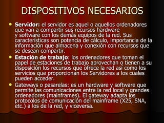DISPOSITIVOS NECESARIOS Servidor:  el servidor es aquel o aquellos ordenadores que van a compartir sus recursos hardware y software con los demás equipos de la red. Sus características son potencia de cálculo, importancia de la información que almacena y conexión con recursos que se desean compartir. Estación de trabajo : los ordenadores que toman el papel de estaciones de trabajo aprovechan o tienen a su disposición los recursos que ofrece la red así como los servicios que proporcionan los Servidores a los cuales pueden acceder. Gateways o pasarelas: es un hardware y software que permite las comunicaciones entre la red local y grandes ordenadores (mainframes). El gateway adapta los protocolos de comunicación del mainframe (X25, SNA, etc.) a los de la red, y viceversa. 