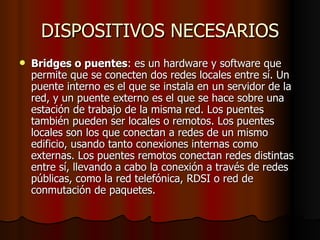DISPOSITIVOS NECESARIOS Bridges o puentes : es un hardware y software que permite que se conecten dos redes locales entre sí. Un puente interno es el que se instala en un servidor de la red, y un puente externo es el que se hace sobre una estación de trabajo de la misma red. Los puentes también pueden ser locales o remotos. Los puentes locales son los que conectan a redes de un mismo edificio, usando tanto conexiones internas como externas. Los puentes remotos conectan redes distintas entre sí, llevando a cabo la conexión a través de redes públicas, como la red telefónica, RDSI o red de conmutación de paquetes. 