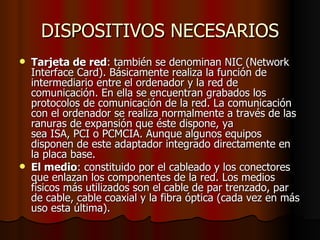 DISPOSITIVOS NECESARIOS Tarjeta de red : también se denominan NIC (Network Interface Card). Básicamente realiza la función de intermediario entre el ordenador y la red de comunicación. En ella se encuentran grabados los protocolos de comunicación de la red. La comunicación con el ordenador se realiza normalmente a través de las ranuras de expansión que éste dispone, ya sea ISA, PCI o PCMCIA. Aunque algunos equipos disponen de este adaptador integrado directamente en la placa base. El medio : constituido por el cableado y los conectores que enlazan los componentes de la red. Los medios físicos más utilizados son el cable de par trenzado, par de cable, cable coaxial y la fibra óptica (cada vez en más uso esta última). 