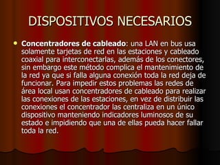 DISPOSITIVOS NECESARIOS Concentradores de cableado : una LAN en bus usa solamente tarjetas de red en las estaciones y cableado coaxial para interconectarlas, además de los conectores, sin embargo este método complica el mantenimiento de la red ya que si falla alguna conexión toda la red deja de funcionar. Para impedir estos problemas las redes de área local usan concentradores de cableado para realizar las conexiones de las estaciones, en vez de distribuir las conexiones el concentrador las centraliza en un único dispositivo manteniendo indicadores luminosos de su estado e impidiendo que una de ellas pueda hacer fallar toda la red. 