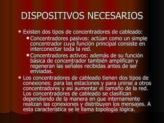 DISPOSITIVOS NECESARIOS Existen dos tipos de concentradores de cableado: Concentradores pasivos: actúan como un simple concentrador cuya función principal consiste en interconectar toda la red. Concentradores activos: además de su función básica de concentrador también amplifican y regeneran las señales recibidas antes de ser enviadas. Los concentradores de cableado tienen dos tipos de conexiones: para las estaciones y para unirse a otros concentradores y así aumentar el tamaño de la red. Los concentradores de cableado se clasifican dependiendo de la manera en que internamente realizan las conexiones y distribuyen los mensajes. A esta característica se le llama topología lógica. 