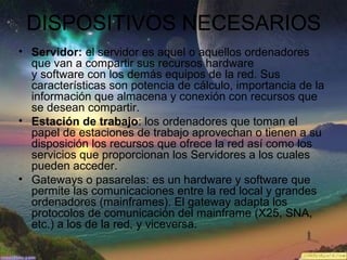 DISPOSITIVOS NECESARIOS
• Servidor: el servidor es aquel o aquellos ordenadores
que van a compartir sus recursos hardware
y software con los demás equipos de la red. Sus
características son potencia de cálculo, importancia de la
información que almacena y conexión con recursos que
se desean compartir.
• Estación de trabajo: los ordenadores que toman el
papel de estaciones de trabajo aprovechan o tienen a su
disposición los recursos que ofrece la red así como los
servicios que proporcionan los Servidores a los cuales
pueden acceder.
• Gateways o pasarelas: es un hardware y software que
permite las comunicaciones entre la red local y grandes
ordenadores (mainframes). El gateway adapta los
protocolos de comunicación del mainframe (X25, SNA,
etc.) a los de la red, y viceversa.
 