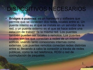 DISPOSITIVOS NECESARIOS
• Bridges o puentes: es un hardware y software que
permite que se conecten dos redes locales entre sí. Un
puente interno es el que se instala en un servidor de la
red, y un puente externo es el que se hace sobre una
estación de trabajo de la misma red. Los puentes
también pueden ser locales o remotos. Los puentes
locales son los que conectan a redes de un mismo
edificio, usando tanto conexiones internas como
externas. Los puentes remotos conectan redes distintas
entre sí, llevando a cabo la conexión a través de redes
públicas, como la red telefónica, RDSI o red de
conmutación de paquetes.
 