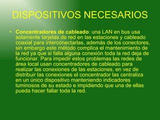 DISPOSITIVOS NECESARIOS Concentradores de cableado : una LAN en bus usa solamente tarjetas de red en las estaciones y cableado coaxial para interconectarlas, además de los conectores, sin embargo este método complica el mantenimiento de la red ya que si falla alguna conexión toda la red deja de funcionar. Para impedir estos problemas las redes de área local usan concentradores de cableado para realizar las conexiones de las estaciones, en vez de distribuir las conexiones el concentrador las centraliza en un único dispositivo manteniendo indicadores luminosos de su estado e impidiendo que una de ellas pueda hacer fallar toda la red. 