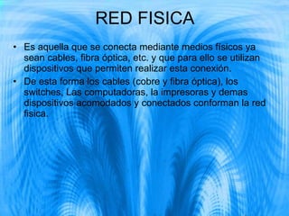 RED FISICA Es aquella que se conecta mediante medios físicos ya sean cables, fibra óptica, etc. y que para ello se utilizan dispositivos que permiten realizar esta conexión. De esta forma los cables (cobre y fibra óptica), los switches, Las computadoras, la impresoras y demas dispositivos acomodados y conectados conforman la red fisica.  