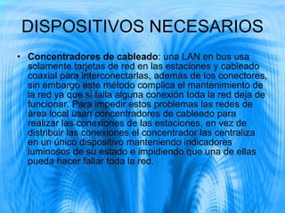 DISPOSITIVOS NECESARIOS Concentradores de cableado : una LAN en bus usa solamente tarjetas de red en las estaciones y cableado coaxial para interconectarlas, además de los conectores, sin embargo este método complica el mantenimiento de la red ya que si falla alguna conexión toda la red deja de funcionar. Para impedir estos problemas las redes de área local usan concentradores de cableado para realizar las conexiones de las estaciones, en vez de distribuir las conexiones el concentrador las centraliza en un único dispositivo manteniendo indicadores luminosos de su estado e impidiendo que una de ellas pueda hacer fallar toda la red. 