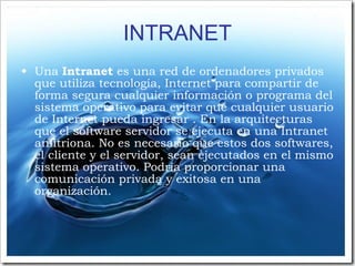INTRANET Una  Intranet  es una red de ordenadores privados que utiliza tecnología, Internet para compartir de forma segura cualquier información o programa del sistema operativo para evitar que cualquier usuario de Internet pueda ingresar . En la arquitecturas que el software servidor se ejecuta en una Intranet anfitriona. No es necesario que estos dos softwares, el cliente y el servidor, sean ejecutados en el mismo sistema operativo. Podría proporcionar una comunicación privada y exitosa en una organización.  