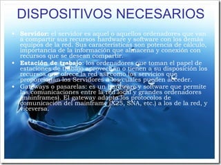 DISPOSITIVOS NECESARIOS Servidor:  el servidor es aquel o aquellos ordenadores que van a compartir sus recursos hardware y software con los demás equipos de la red. Sus características son potencia de cálculo, importancia de la información que almacena y conexión con recursos que se desean compartir. Estación de trabajo : los ordenadores que toman el papel de estaciones de trabajo aprovechan o tienen a su disposición los recursos que ofrece la red así como los servicios que proporcionan los Servidores a los cuales pueden acceder. Gateways o pasarelas: es un hardware y software que permite las comunicaciones entre la red local y grandes ordenadores (mainframes). El gateway adapta los protocolos de comunicación del mainframe (X25, SNA, etc.) a los de la red, y viceversa. 