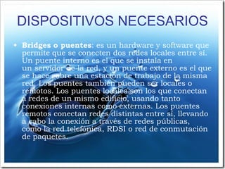 DISPOSITIVOS NECESARIOS Bridges o puentes : es un hardware y software que permite que se conecten dos redes locales entre sí. Un puente interno es el que se instala en un servidor de la red, y un puente externo es el que se hace sobre una estación de trabajo de la misma red. Los puentes también pueden ser locales o remotos. Los puentes locales son los que conectan a redes de un mismo edificio, usando tanto conexiones internas como externas. Los puentes remotos conectan redes distintas entre sí, llevando a cabo la conexión a través de redes públicas, como la red telefónica, RDSI o red de conmutación de paquetes. 