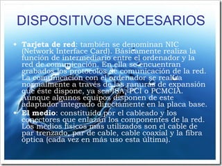 DISPOSITIVOS NECESARIOS Tarjeta de red : también se denominan NIC (Network Interface Card). Básicamente realiza la función de intermediario entre el ordenador y la red de comunicación. En ella se encuentran grabados los protocolos de comunicación de la red. La comunicación con el ordenador se realiza normalmente a través de las ranuras de expansión que éste dispone, ya sea ISA, PCI o PCMCIA. Aunque algunos equipos disponen de este adaptador integrado directamente en la placa base. El medio : constituido por el cableado y los conectores que enlazan los componentes de la red. Los medios físicos más utilizados son el cable de par trenzado, par de cable, cable coaxial y la fibra óptica (cada vez en más uso esta última). 