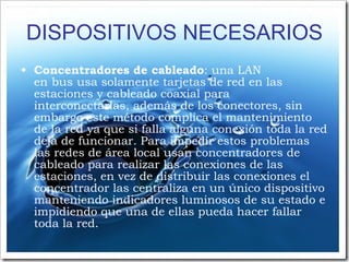 DISPOSITIVOS NECESARIOS Concentradores de cableado : una LAN en bus usa solamente tarjetas de red en las estaciones y cableado coaxial para interconectarlas, además de los conectores, sin embargo este método complica el mantenimiento de la red ya que si falla alguna conexión toda la red deja de funcionar. Para impedir estos problemas las redes de área local usan concentradores de cableado para realizar las conexiones de las estaciones, en vez de distribuir las conexiones el concentrador las centraliza en un único dispositivo manteniendo indicadores luminosos de su estado e impidiendo que una de ellas pueda hacer fallar toda la red. 