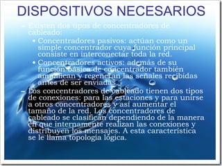 DISPOSITIVOS NECESARIOS Existen dos tipos de concentradores de cableado: Concentradores pasivos: actúan como un simple concentrador cuya función principal consiste en interconectar toda la red. Concentradores activos: además de su función básica de concentrador también amplifican y regeneran las señales recibidas antes de ser enviadas. Los concentradores de cableado tienen dos tipos de conexiones: para las estaciones y para unirse a otros concentradores y así aumentar el tamaño de la red. Los concentradores de cableado se clasifican dependiendo de la manera en que internamente realizan las conexiones y distribuyen los mensajes. A esta característica se le llama topología lógica. 