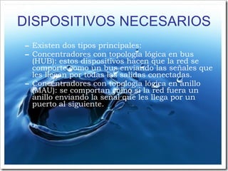 DISPOSITIVOS NECESARIOS Existen dos tipos principales: Concentradores con topología lógica en bus (HUB): estos dispositivos hacen que la red se comporte como un bus enviando las señales que les llegan por todas las salidas conectadas. Concentradores con topología lógica en anillo (MAU): se comportan como si la red fuera un anillo enviando la señal que les llega por un puerto al siguiente. 