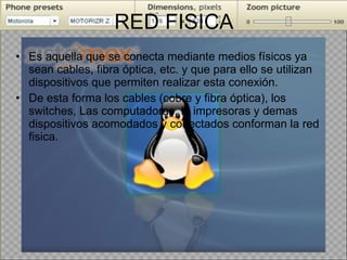 RED FISICA Es aquella que se conecta mediante medios físicos ya sean cables, fibra óptica, etc. y que para ello se utilizan dispositivos que permiten realizar esta conexión. De esta forma los cables (cobre y fibra óptica), los switches, Las computadoras, la impresoras y demas dispositivos acomodados y conectados conforman la red fisica.  
